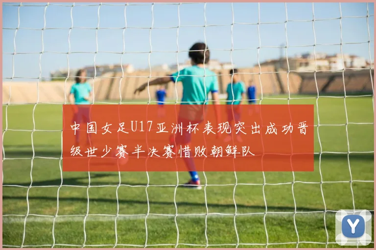中国女足U17亚洲杯表现突出成功晋级世少赛半决赛惜败朝鲜队