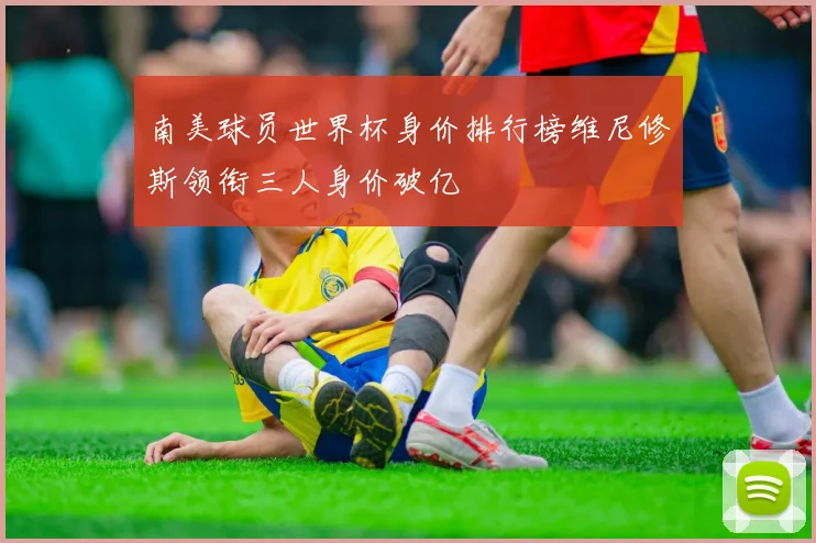 南美球员世界杯身价排行榜维尼修斯领衔三人身价破亿
