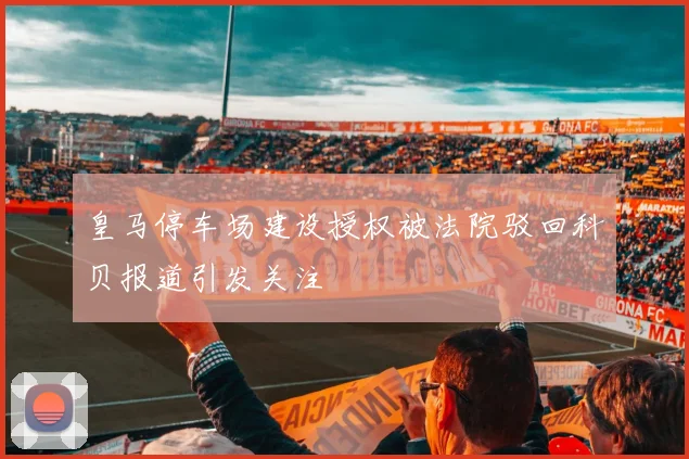 皇马停车场建设授权被法院驳回科贝报道引发关注