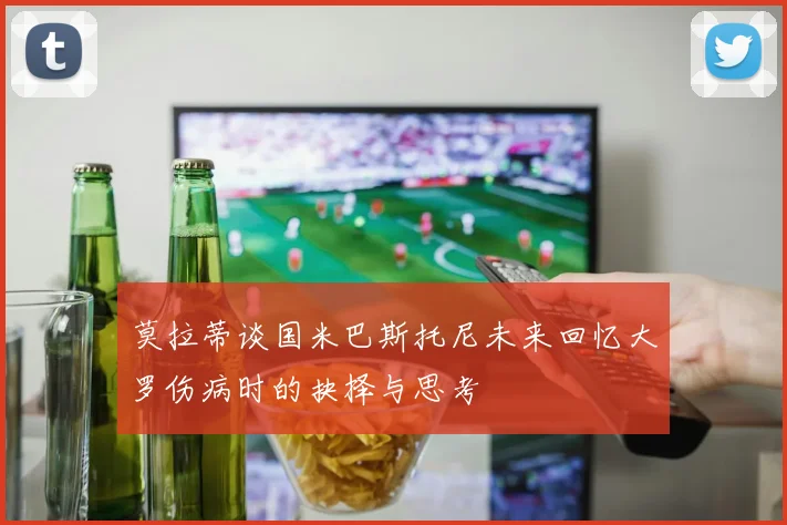 莫拉蒂谈国米巴斯托尼未来回忆大罗伤病时的抉择与思考