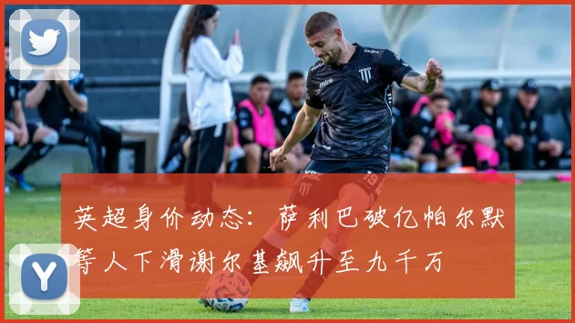 英超身价动态：萨利巴破亿帕尔默等人下滑谢尔基飙升至九千万