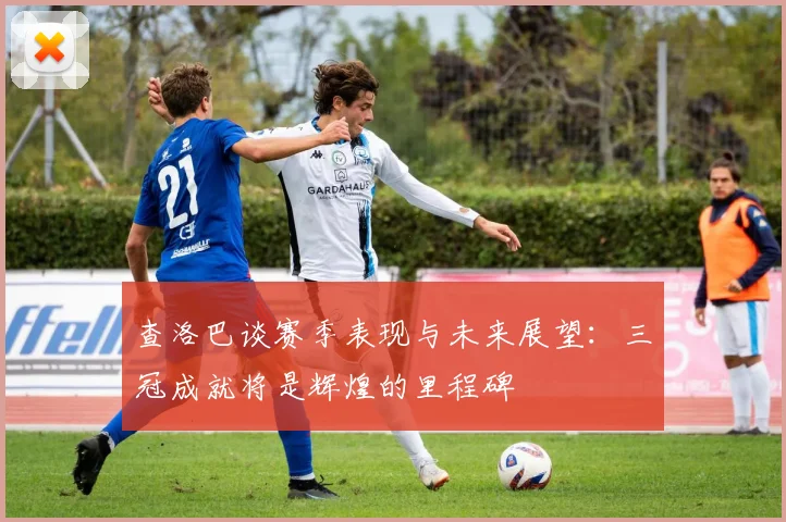 查洛巴谈赛季表现与未来展望：三冠成就将是辉煌的里程碑