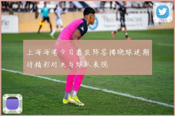 上海海港今日首发阵容揭晓球迷期待精彩对决与球队表现