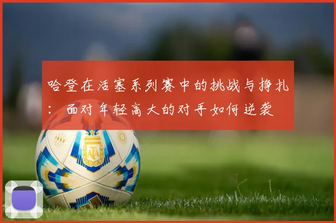 哈登在活塞系列赛中的挑战与挣扎：面对年轻高大的对手如何逆袭