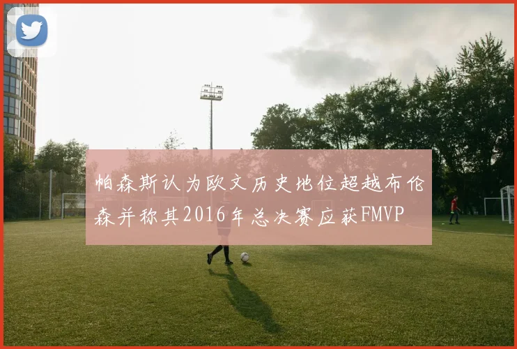 帕森斯认为欧文历史地位超越布伦森并称其2016年总决赛应获FMVP