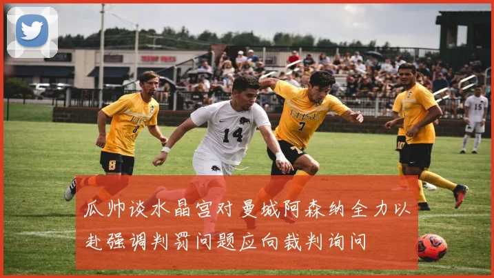 瓜帅谈水晶宫对曼城阿森纳全力以赴强调判罚问题应向裁判询问