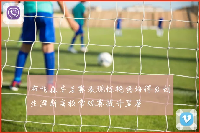 布伦森季后赛表现惊艳场均得分创生涯新高较常规赛提升显著