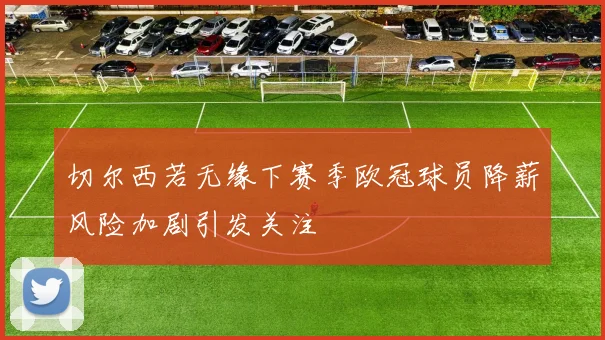 切尔西若无缘下赛季欧冠球员降薪风险加剧引发关注