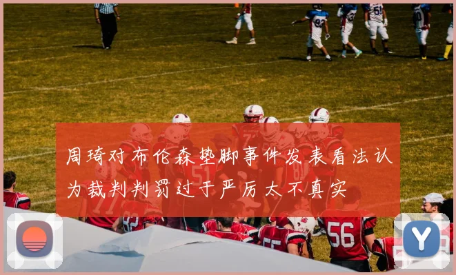 周琦对布伦森垫脚事件发表看法认为裁判判罚过于严厉太不真实