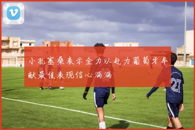 小孔塞桑表示全力以赴为葡萄牙奉献最佳表现信心满满