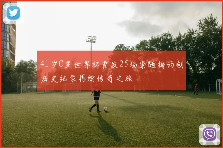 41岁C罗世界杯首发25场紧随梅西创历史纪录再续传奇之旅