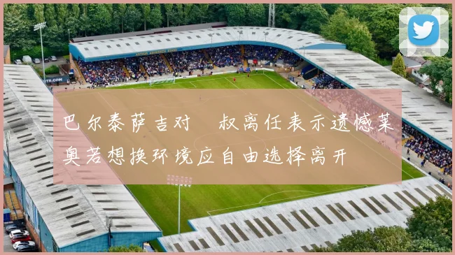 巴尔泰萨吉对囧叔离任表示遗憾莱奥若想换环境应自由选择离开