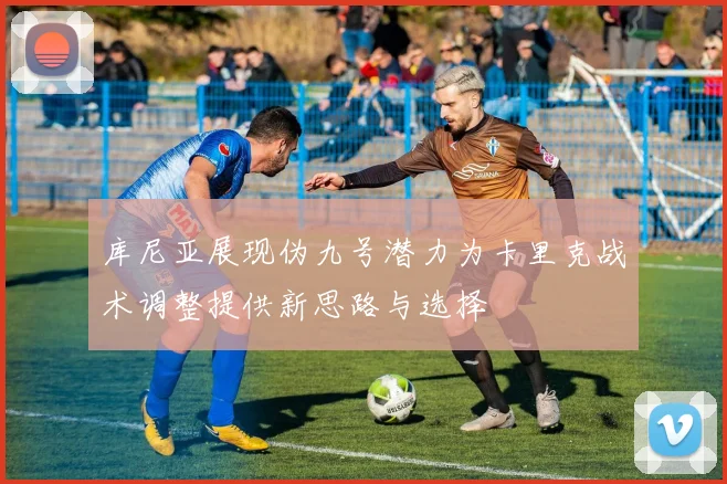 库尼亚展现伪九号潜力为卡里克战术调整提供新思路与选择