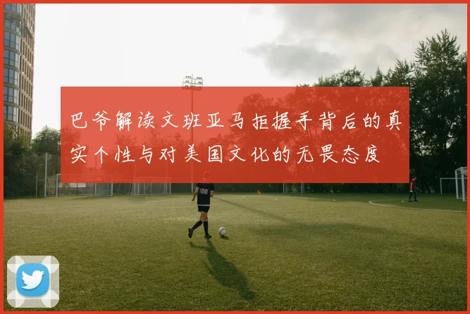 巴爷解读文班亚马拒握手背后的真实个性与对美国文化的无畏态度