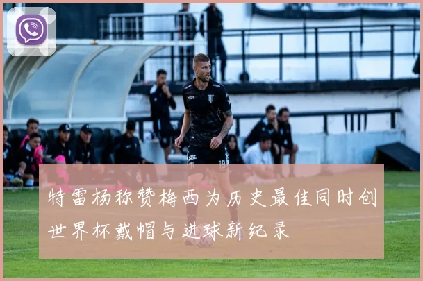 特雷杨称赞梅西为历史最佳同时创世界杯戴帽与进球新纪录