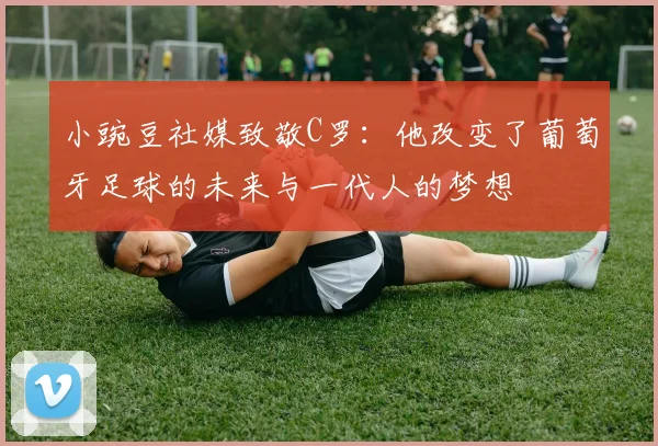 小豌豆社媒致敬C罗：他改变了葡萄牙足球的未来与一代人的梦想
