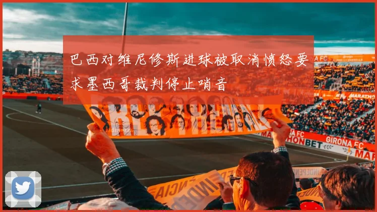 巴西对维尼修斯进球被取消愤怒要求墨西哥裁判停止哨音
