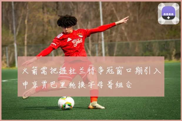 火箭需把握杜兰特争冠窗口期引入申京贾巴里轮换字母哥组合