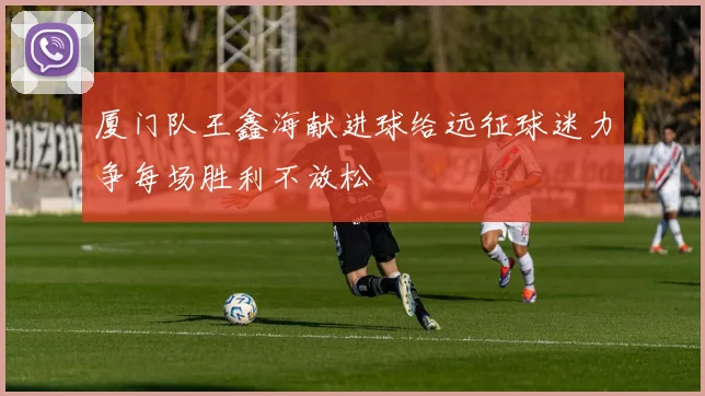 厦门队王鑫海献进球给远征球迷力争每场胜利不放松
