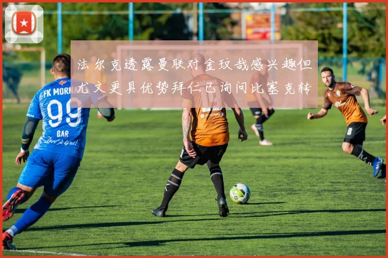 法尔克透露曼联对金玟哉感兴趣但尤文更具优势拜仁已询问比塞克转会情况