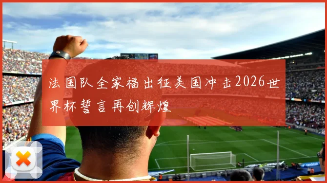 法国队全家福出征美国冲击2026世界杯誓言再创辉煌