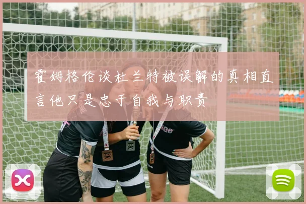霍姆格伦谈杜兰特被误解的真相直言他只是忠于自我与职责