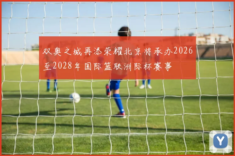 双奥之城再添荣耀北京将承办2026至2028年国际篮联洲际杯赛事