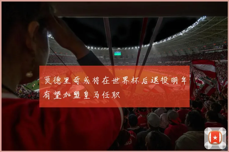 莫德里奇或将在世界杯后退役明年有望加盟皇马任职
