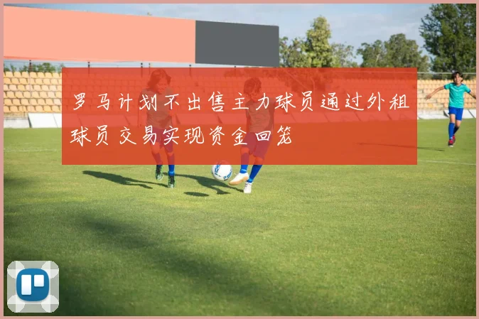罗马计划不出售主力球员通过外租球员交易实现资金回笼