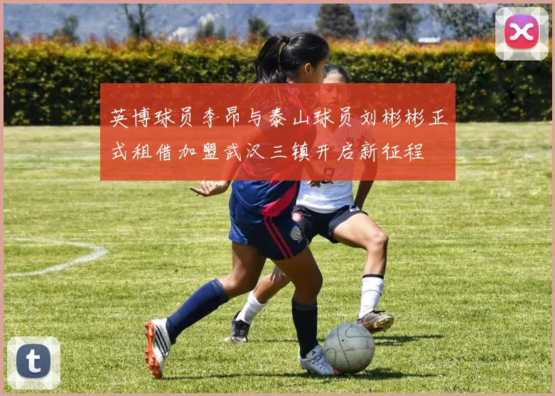 英博球员李昂与泰山球员刘彬彬正式租借加盟武汉三镇开启新征程