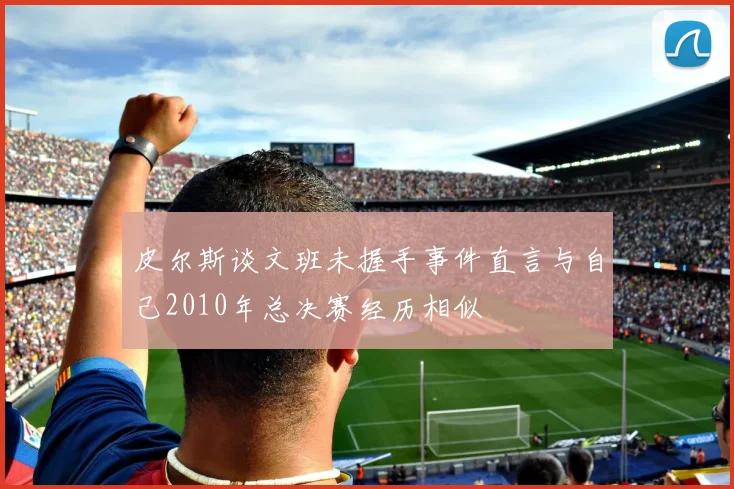 皮尔斯谈文班未握手事件直言与自己2010年总决赛经历相似