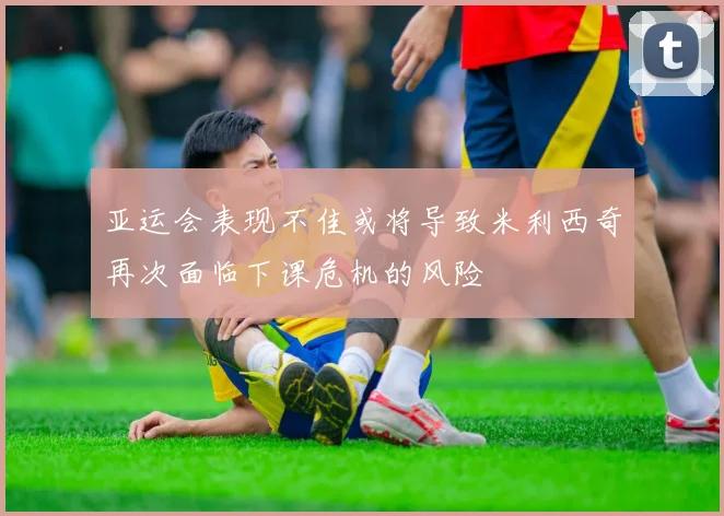 亚运会表现不佳或将导致米利西奇再次面临下课危机的风险