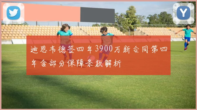 迪恩韦德签四年3900万新合同第四年含部分保障条款解析