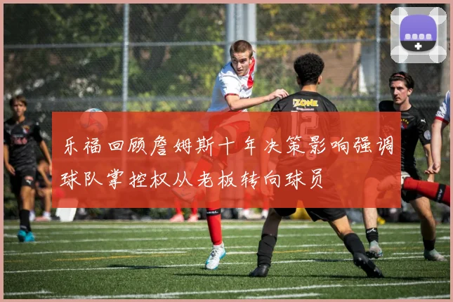 乐福回顾詹姆斯十年决策影响强调球队掌控权从老板转向球员