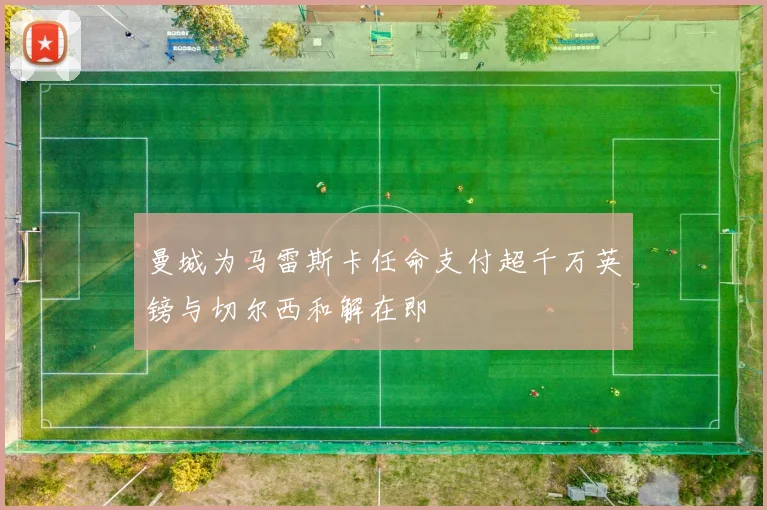 曼城为马雷斯卡任命支付超千万英镑与切尔西和解在即